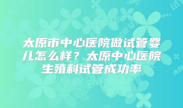 太原市中心医院做试管婴儿怎么样？太原中心医院生殖科试管成功率