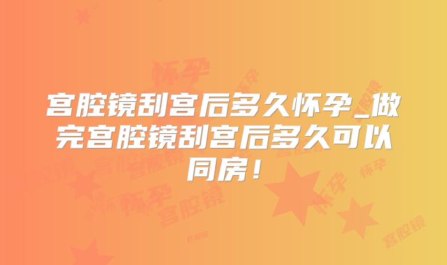 宫腔镜刮宫后多久怀孕_做完宫腔镜刮宫后多久可以同房！
