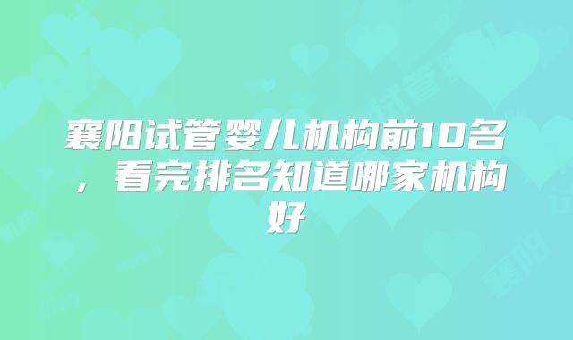 襄阳试管婴儿机构前10名，看完排名知道哪家机构好