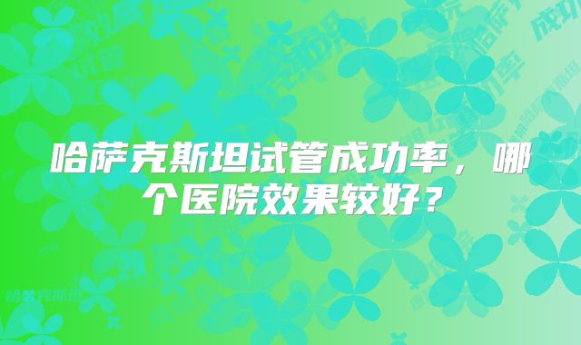 哈萨克斯坦试管成功率,哪个医院效果较好?