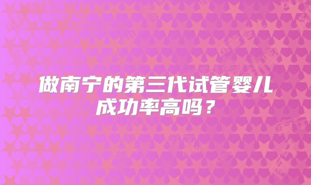 做南宁的第三代试管婴儿成功率高吗？