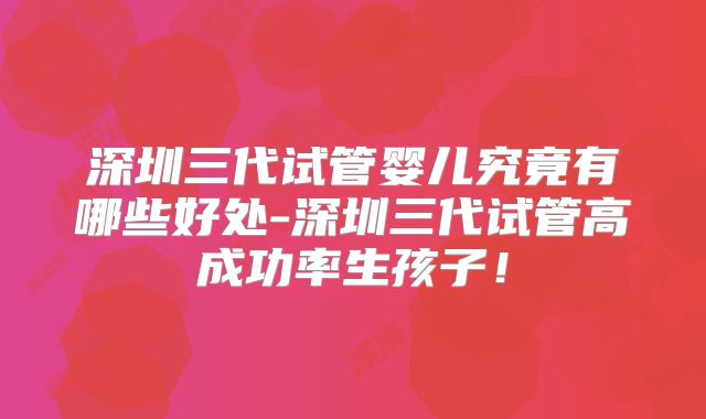 深圳三代试管婴儿究竟有哪些好处-深圳三代试管高成功率生孩子！