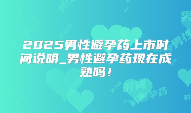 2025男性避孕药上市时间说明_男性避孕药现在成熟吗！