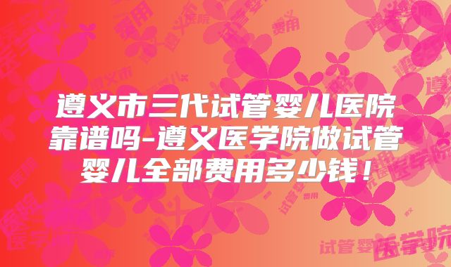 遵义市三代试管婴儿医院靠谱吗-遵义医学院做试管婴儿全部费用多少钱！