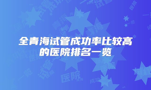 全青海试管成功率比较高的医院排名一览