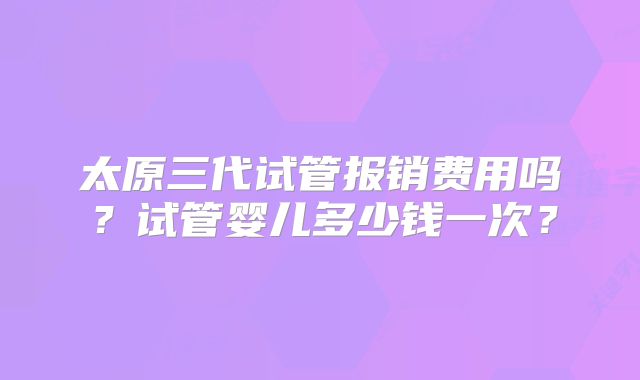 太原三代试管报销费用吗?试管婴儿多少钱一次?