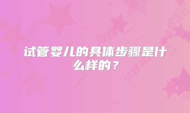 试管婴儿的具体步骤是什么样的?