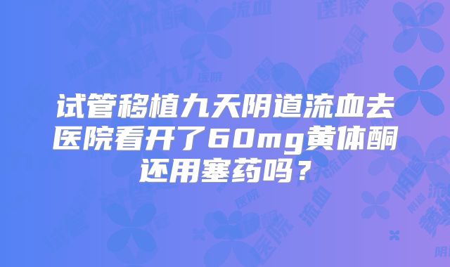 试管移植九天阴道流血去医院看开了60mg黄体酮还用塞药吗？