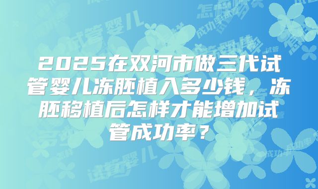 2025在双河市做三代试管婴儿冻胚植入多少钱，冻胚移植后怎样才能增加试管成功率？