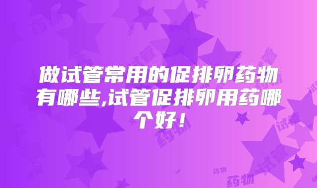 做试管常用的促排卵药物有哪些,试管促排卵用药哪个好！