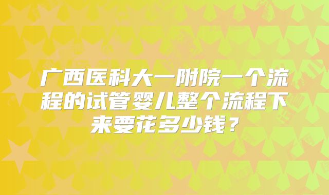 广西医科大一附院一个流程的试管婴儿整个流程下来要花多少钱？