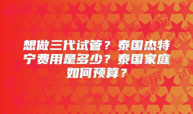 想做三代试管？泰国杰特宁费用是多少？泰国家庭如何预算？