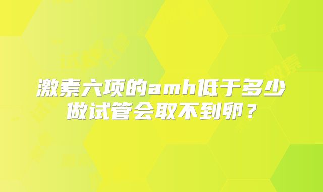 激素六项的amh低于多少做试管会取不到卵?