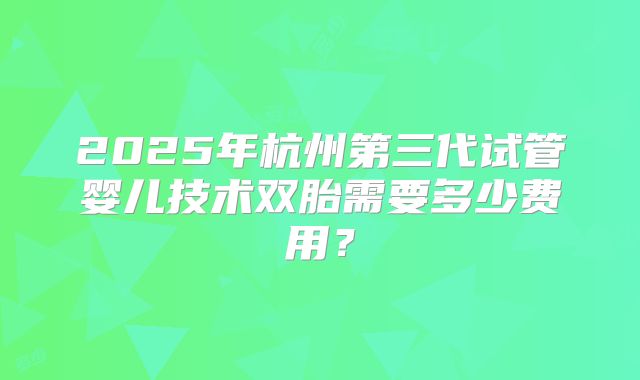 2025年杭州第三代试管婴儿技术双胎需要多少费用?