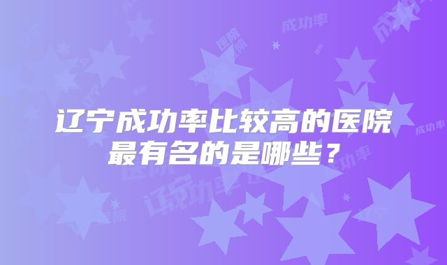 辽宁成功率比较高的医院最有名的是哪些？