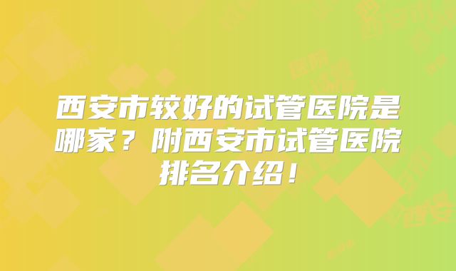 西安市较好的试管医院是哪家？附西安市试管医院排名介绍！