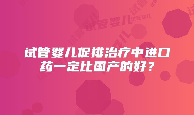 试管婴儿促排治疗中进口药一定比国产的好?