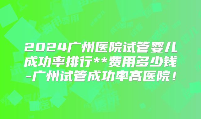 2024广州医院试管婴儿成功率排行**费用多少钱-广州试管成功率高医院！