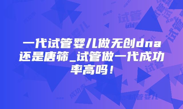 一代试管婴儿做无创dna还是唐筛_试管做一代成功率高吗！
