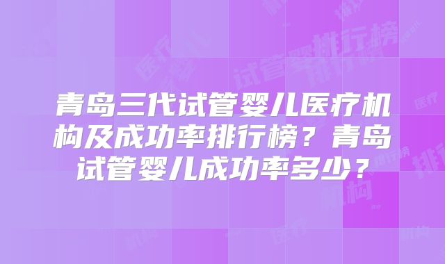 青岛三代试管婴儿医疗机构及成功率排行榜？青岛试管婴儿成功率多少？