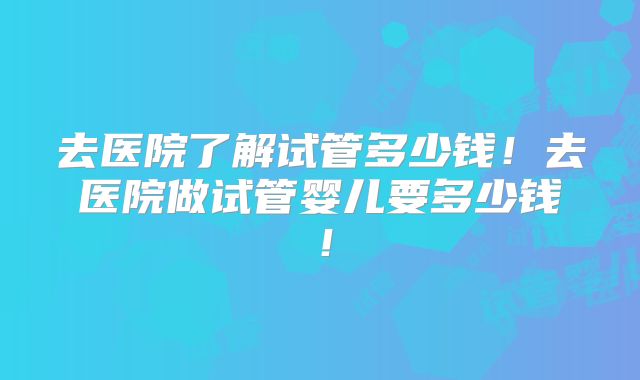 去医院了解试管多少钱！去医院做试管婴儿要多少钱！