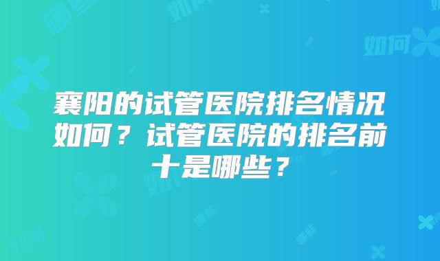 襄阳的试管医院排名情况如何?试管医院的排名前十是哪些?