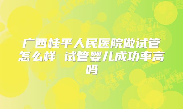 广西桂平人民医院做试管怎么样 试管婴儿成功率高吗