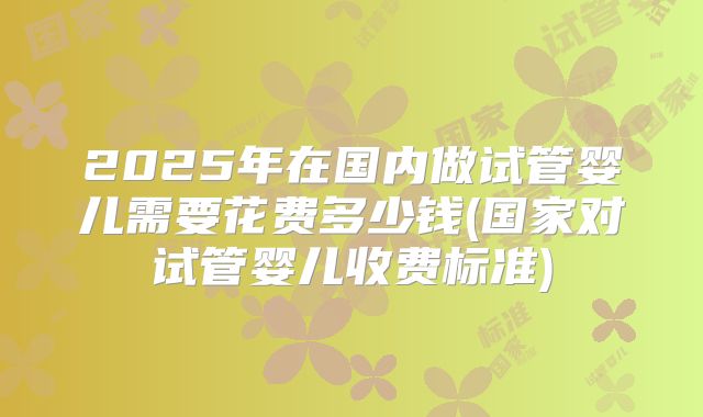 2025年在国内做试管婴儿需要花费多少钱(国家对试管婴儿收费标准)