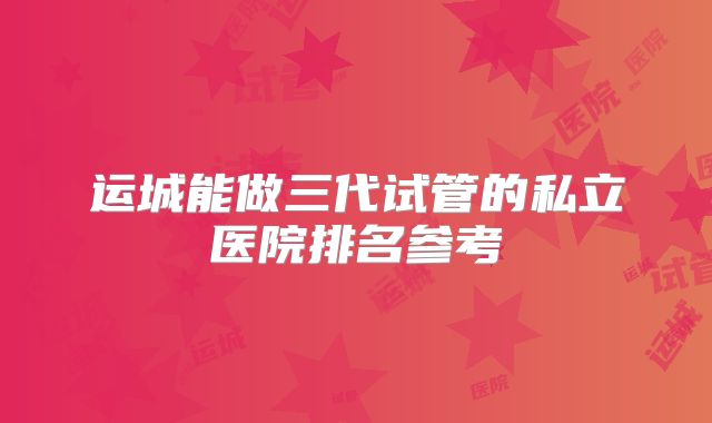 运城能做三代试管的私立医院排名参考