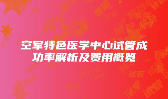 空军特色医学中心试管成功率解析及费用概览
