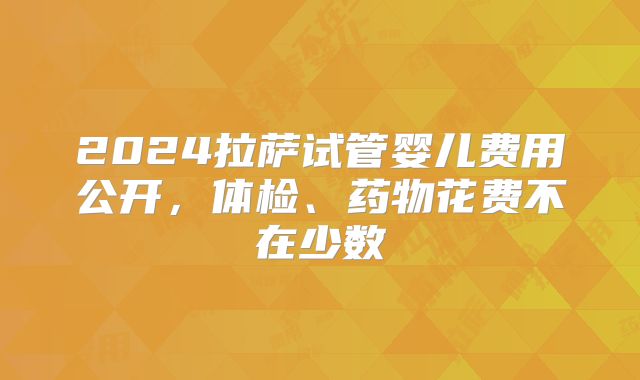 2024拉萨试管婴儿费用公开,体检、药物花费不在少数