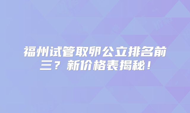 福州试管取卵公立排名前三？新价格表揭秘！