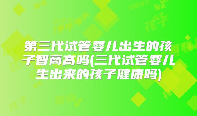 第三代试管婴儿出生的孩子智商高吗(三代试管婴儿生出来的孩子健康吗)