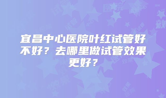宜昌中心医院叶红试管好不好？去哪里做试管效果更好？