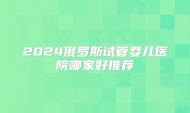 2024俄罗斯试管婴儿医院哪家好推荐