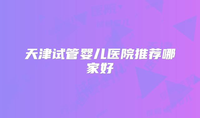 天津试管婴儿医院推荐哪家好