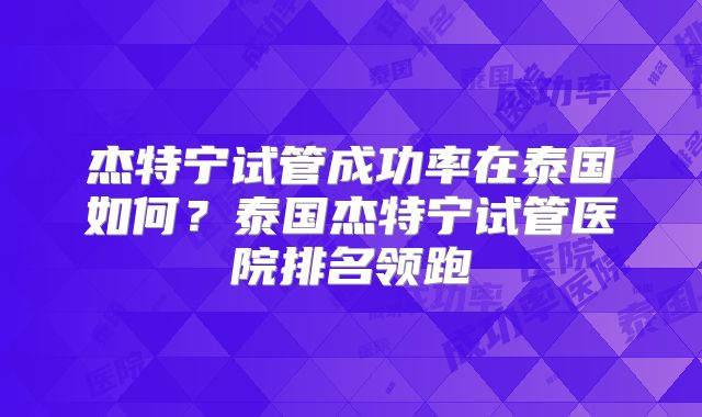 杰特宁试管成功率在泰国如何？泰国杰特宁试管医院排名领跑