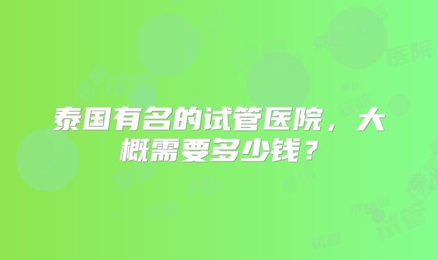 泰国有名的试管医院,大概需要多少钱?