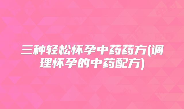 三种轻松怀孕中药药方(调理怀孕的中药配方)