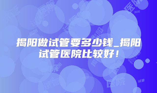 揭阳做试管要多少钱_揭阳试管医院比较好！