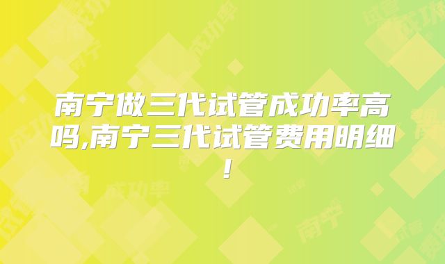 南宁做三代试管成功率高吗,南宁三代试管费用明细！