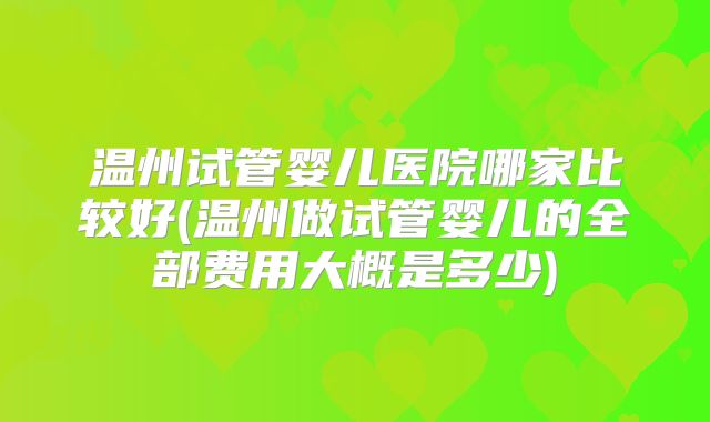 温州试管婴儿医院哪家比较好(温州做试管婴儿的全部费用大概是多少)