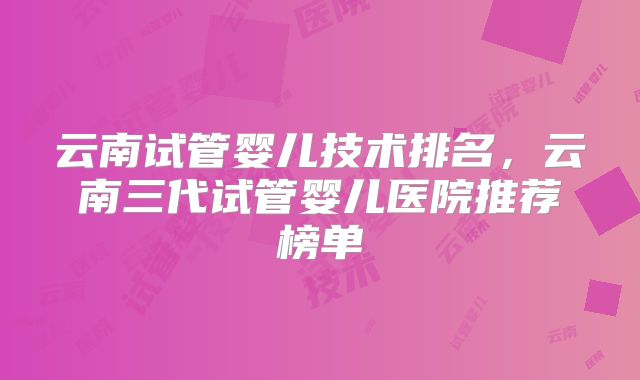 云南试管婴儿技术排名，云南三代试管婴儿医院推荐榜单