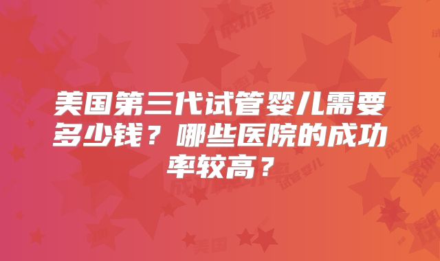 美国第三代试管婴儿需要多少钱？哪些医院的成功率较高？
