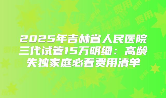 2025年吉林省人民医院三代试管15万明细：高龄失独家庭必看费用清单