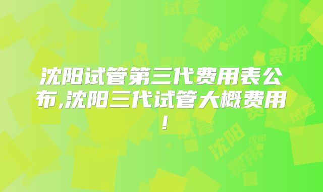 沈阳试管第三代费用表公布,沈阳三代试管大概费用!