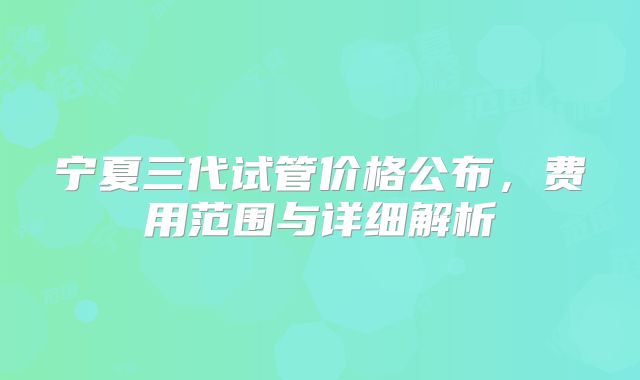 宁夏三代试管价格公布,费用范围与详细解析