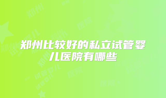 郑州比较好的私立试管婴儿医院有哪些