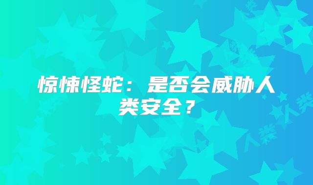 惊悚怪蛇：是否会威胁人类安全？