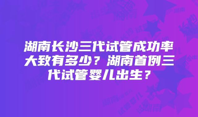 湖南长沙三代试管成功率大致有多少？湖南首例三代试管婴儿出生？